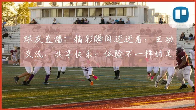 球友直播：精彩瞬间连连看，互动交流，共享快乐，体验不一样的足球盛宴，不容错过