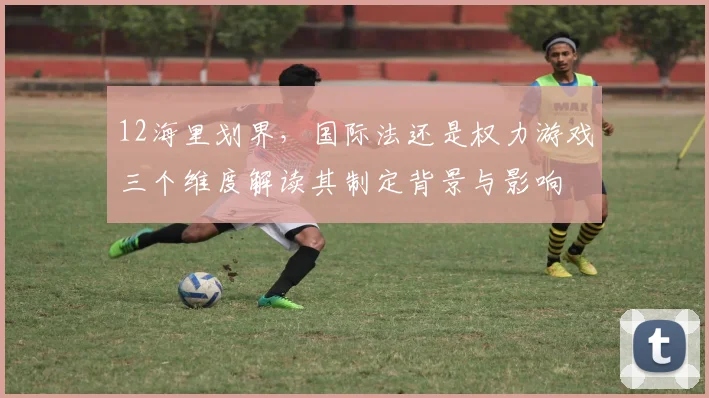 12海里划界，国际法还是权力游戏三个维度解读其制定背景与影响