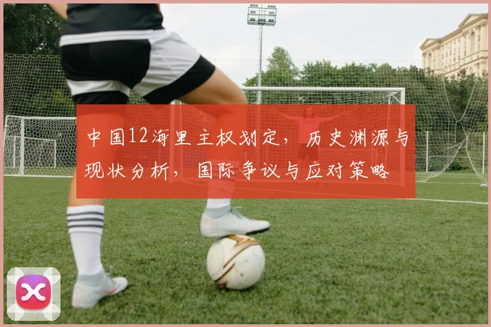 中国12海里主权划定，历史渊源与现状分析，国际争议与应对策略