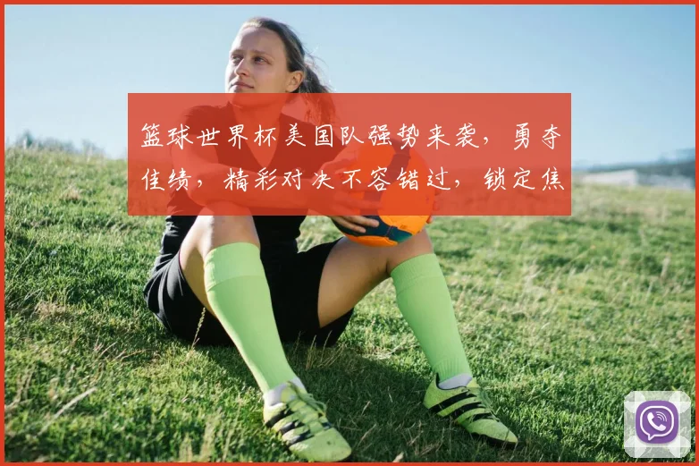 篮球世界杯美国队强势来袭，勇夺佳绩，精彩对决不容错过，锁定焦点