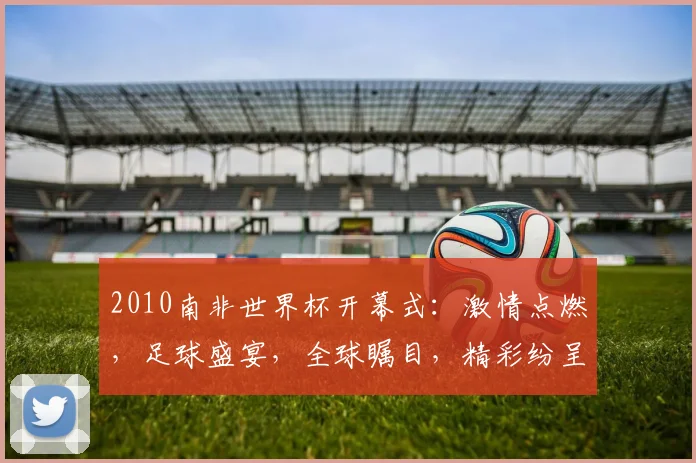 2010南非世界杯开幕式：激情点燃，足球盛宴，全球瞩目，精彩纷呈，历史瞬间