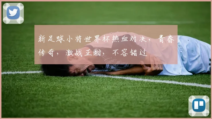 新足球小将世界杯热血对决，青春传奇，激战正酣，不容错过