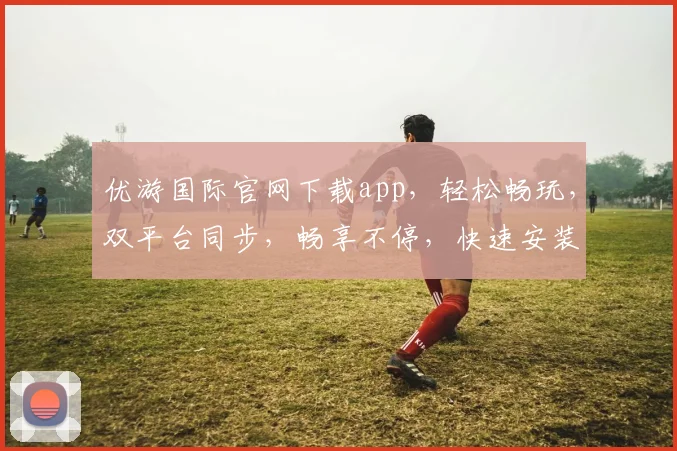 优游国际官网下载app，轻松畅玩，双平台同步，畅享不停，快速安装，即刻体验
