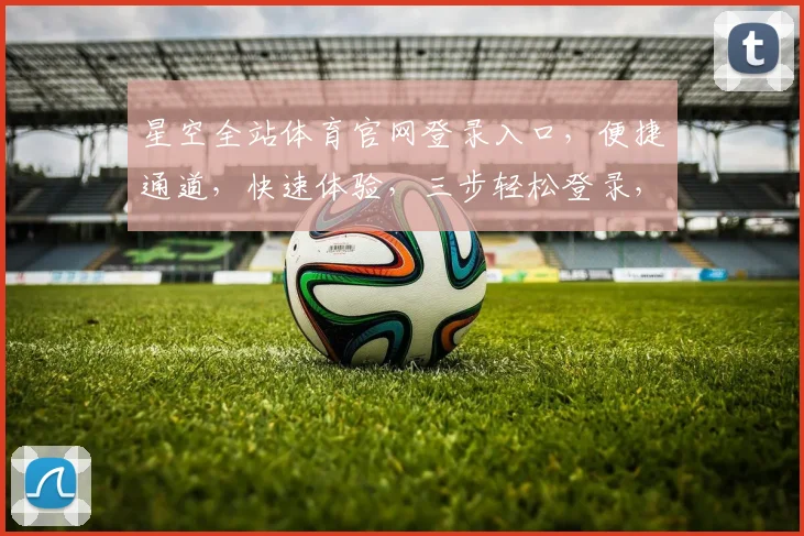 星空全站体育官网登录入口，便捷通道，快速体验，三步轻松登录，尽享精彩赛事