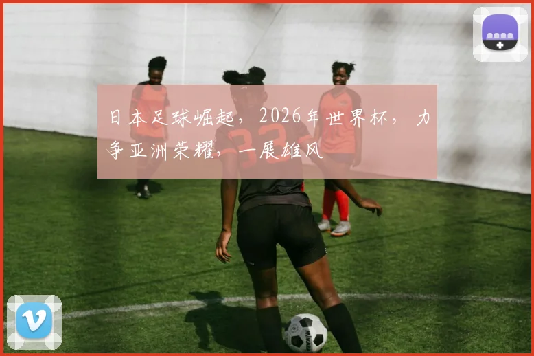 日本足球崛起，2026年世界杯，力争亚洲荣耀，一展雄风