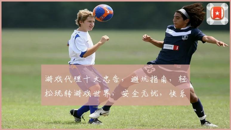 游戏代理十大忠告，避坑指南，轻松玩转游戏世界，安全无忧，快乐升级