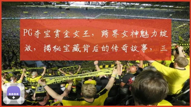 PG夺宝赏金女王，跨界女神魅力绽放，揭秘宝藏背后的传奇故事，三重惊喜等你来
